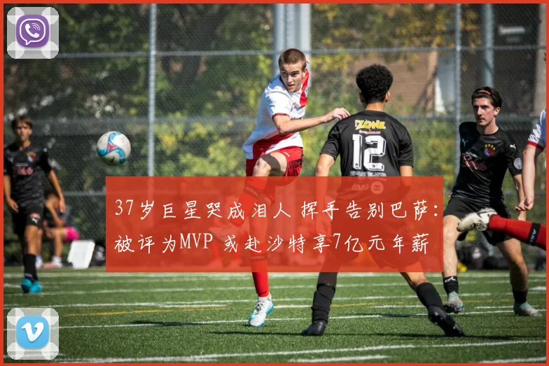 37岁巨星哭成泪人 挥手告别巴萨：被评为MVP 或赴沙特享7亿元年薪