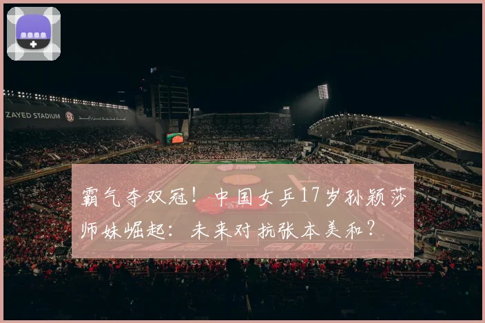霸气夺双冠！中国女乒17岁孙颖莎师妹崛起：未来对抗张本美和？
