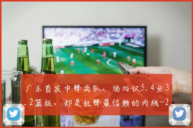 广东首发中锋离队，场均仅5.4分3.2篮板，却是杜锋最信赖的内线