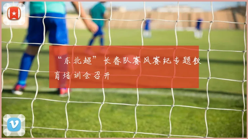 “东北超”长春队赛风赛纪专题教育培训会召开