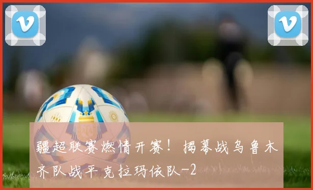 疆超联赛燃情开赛！揭幕战乌鲁木齐队战平克拉玛依队