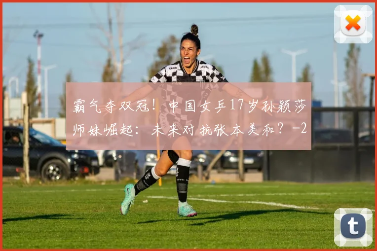 霸气夺双冠！中国女乒17岁孙颖莎师妹崛起：未来对抗张本美和？