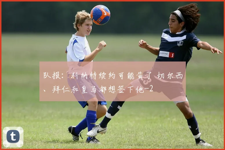 队报：科纳特续约可能黄了 切尔西、拜仁和皇马都想签下他
