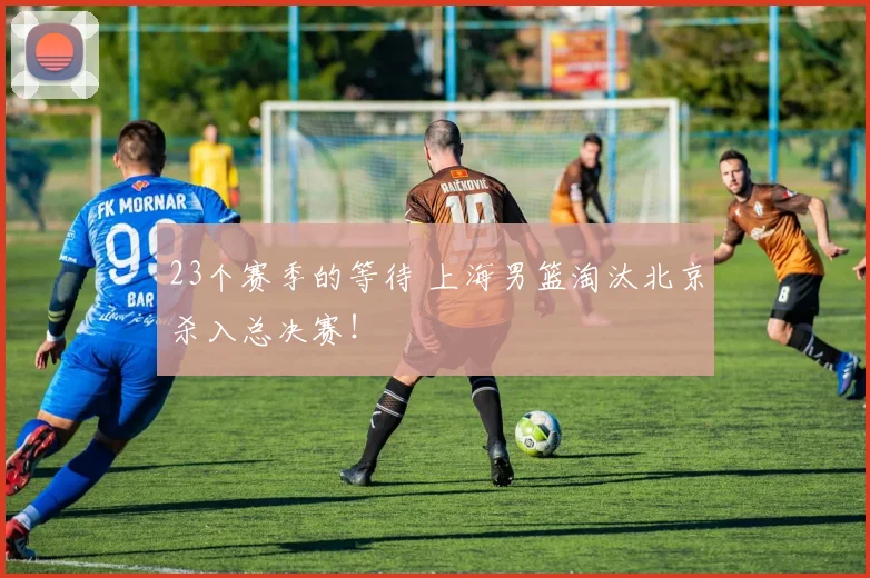 23个赛季的等待 上海男篮淘汰北京杀入总决赛！