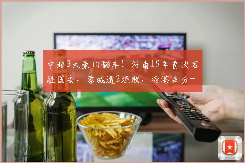 中超3大豪门翻车！河南19年首次客胜国安，蓉城遭2连败，海港丢分