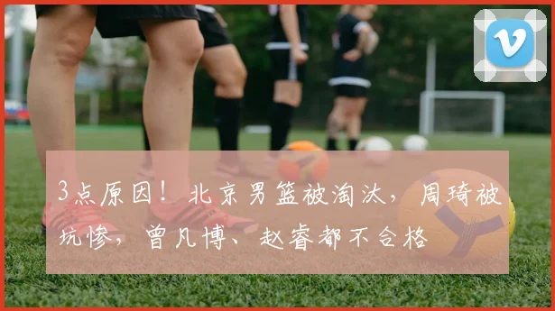3点原因！北京男篮被淘汰，周琦被坑惨，曾凡博、赵睿都不合格