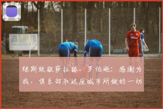 琼斯致敬萨拉赫、罗伯逊：感谢为我、俱乐部和这座城市所做的一切