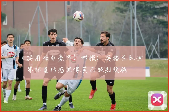 实用而非豪华！邮报：英格兰队世界杯基地感觉像英乙级别设施