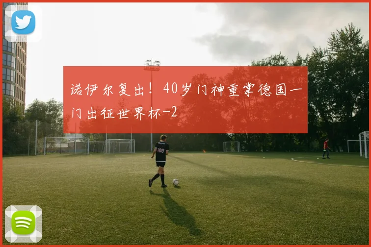 诺伊尔复出！40岁门神重掌德国一门出征世界杯