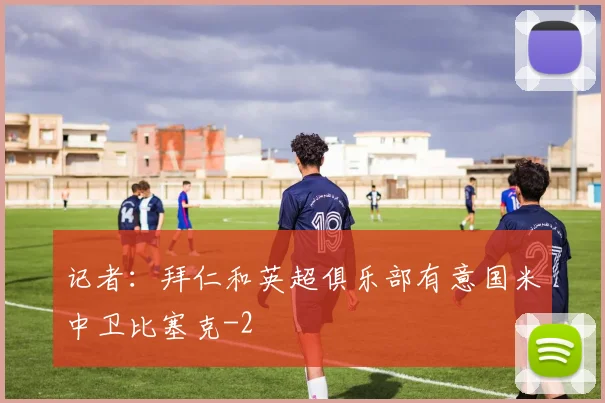 记者：拜仁和英超俱乐部有意国米中卫比塞克
