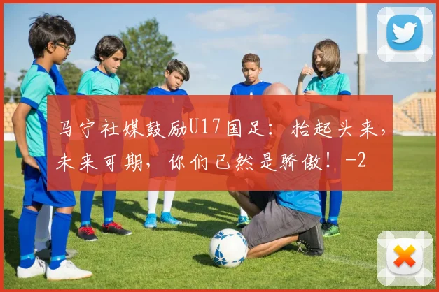 马宁社媒鼓励U17国足：抬起头来，未来可期，你们已然是骄傲！