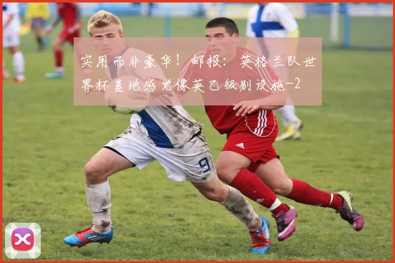 实用而非豪华！邮报：英格兰队世界杯基地感觉像英乙级别设施
