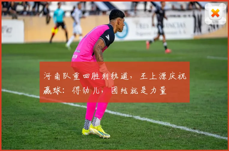 河南队重回胜利轨道，王上源庆祝赢球：得劲儿，团结就是力量