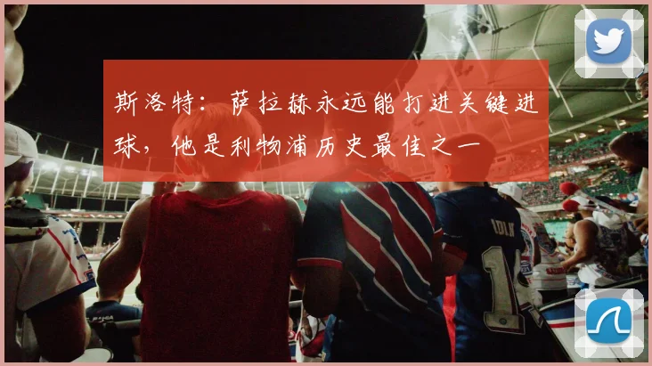 斯洛特：萨拉赫永远能打进关键进球，他是利物浦历史最佳之一
