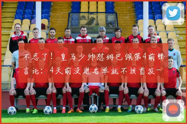 不忍了！皇马少帅怼姆巴佩第4前锋言论：4天前没进名单就不该首发