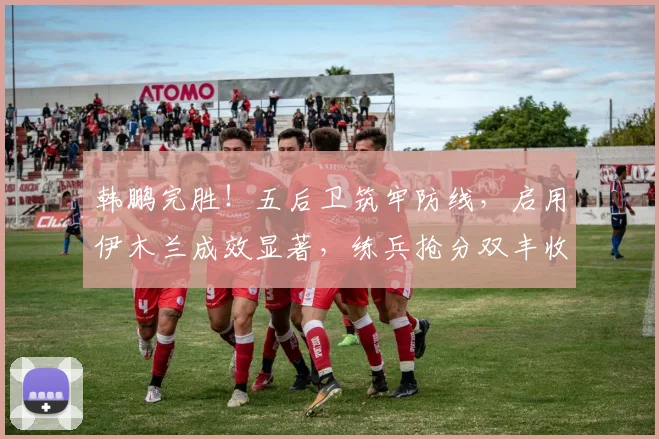 韩鹏完胜！五后卫筑牢防线，启用伊木兰成效显著，练兵抢分双丰收_网易订阅