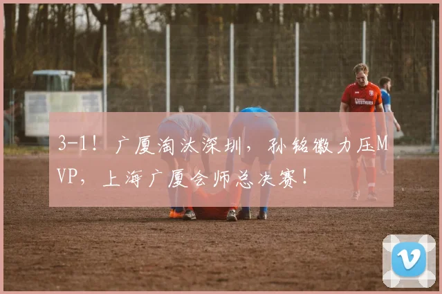 3-1！广厦淘汰深圳，孙铭徽力压MVP，上海广厦会师总决赛！