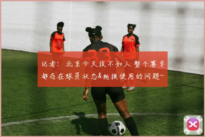 记者：北京今天技不如人 整个赛季都存在球员状态&轮换使用的问题