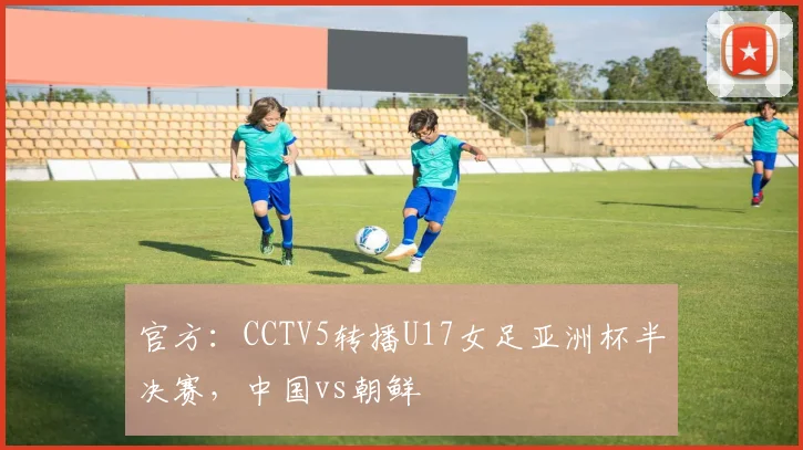 官方：CCTV5转播U17女足亚洲杯半决赛，中国vs朝鲜