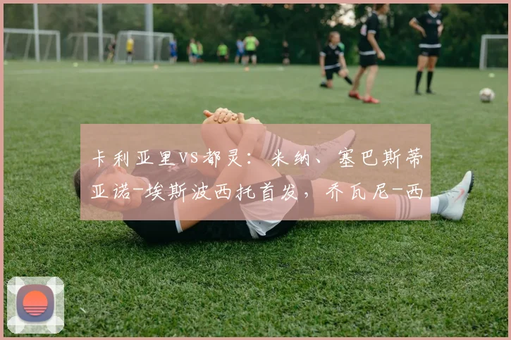 卡利亚里vs都灵：米纳、塞巴斯蒂亚诺-埃斯波西托首发，乔瓦尼-西蒙尼、杜万-萨帕塔出战