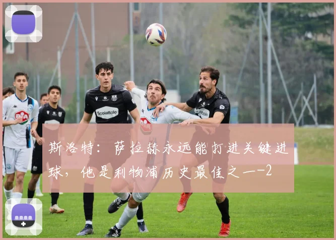 斯洛特：萨拉赫永远能打进关键进球，他是利物浦历史最佳之一