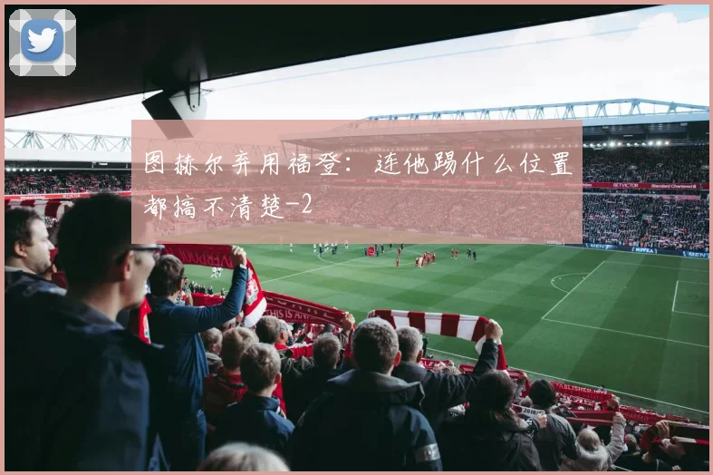 图赫尔弃用福登:连他踢什么位置都搞不清楚