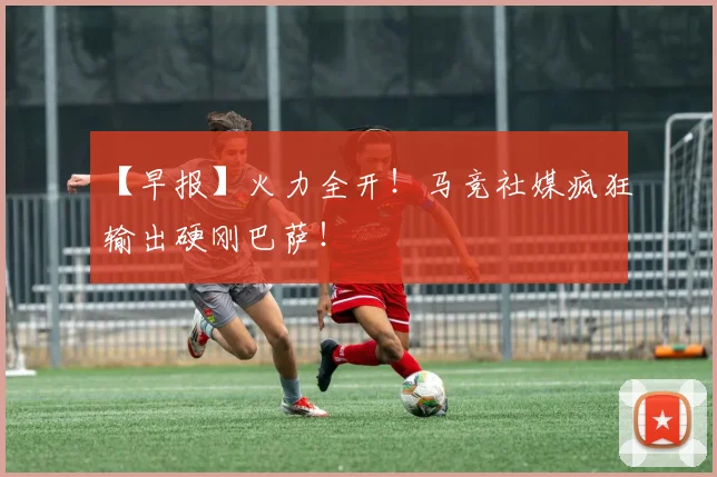 【早报】火力全开！马竞社媒疯狂输出硬刚巴萨！