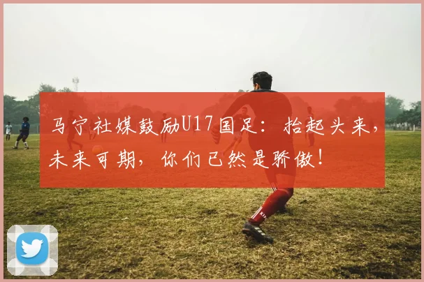 马宁社媒鼓励U17国足：抬起头来，未来可期，你们已然是骄傲！