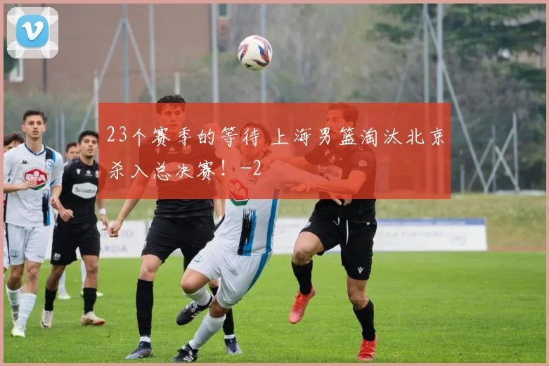 23个赛季的等待 上海男篮淘汰北京杀入总决赛！