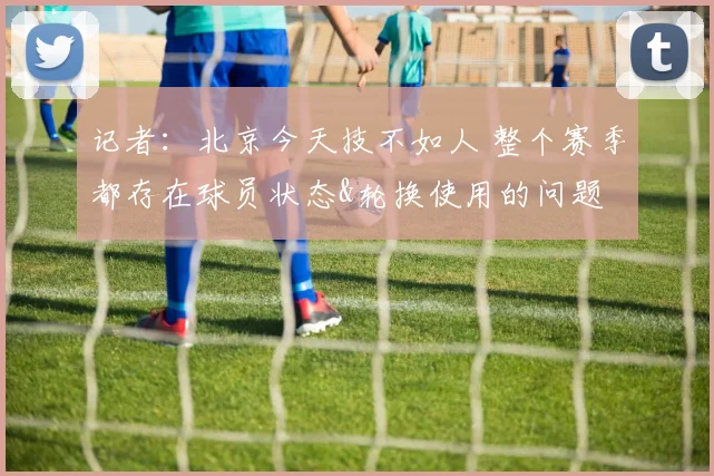 记者：北京今天技不如人 整个赛季都存在球员状态&轮换使用的问题