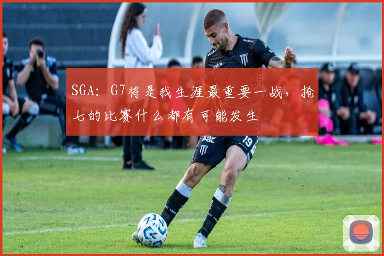 SGA：G7将是我生涯最重要一战，抢七的比赛什么都有可能发生