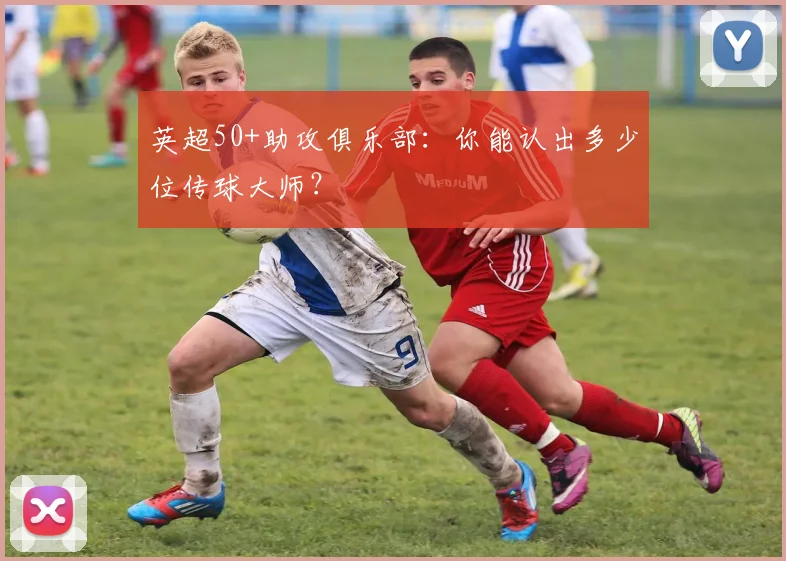 英超50+助攻俱乐部：你能认出多少位传球大师？