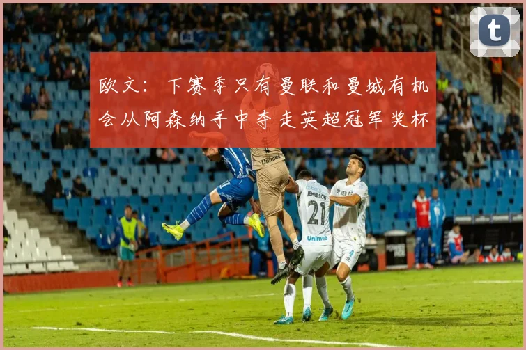 欧文:下赛季只有曼联和曼城有机会从阿森纳手中夺走英超冠军奖杯