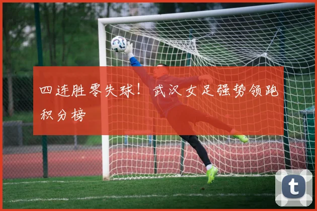 四连胜零失球！武汉女足强势领跑积分榜