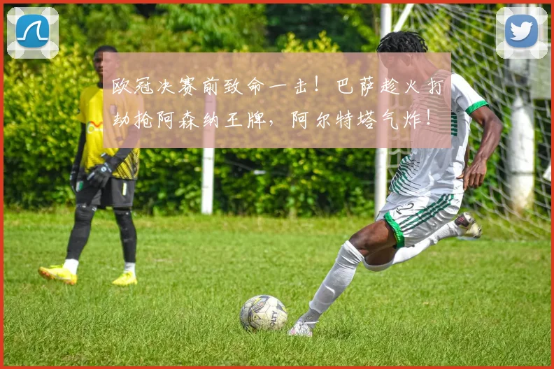 欧冠决赛前致命一击！巴萨趁火打劫抢阿森纳王牌，阿尔特塔气炸！