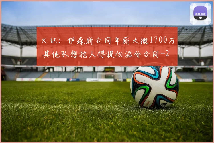 火记：伊森新合同年薪大概1700万 其他队想挖人得提供溢价合同