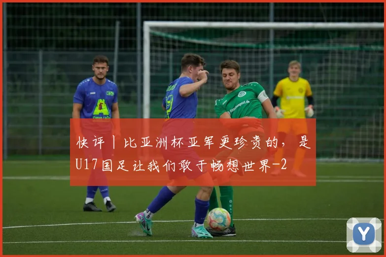 快评丨比亚洲杯亚军更珍贵的，是U17国足让我们敢于畅想世界