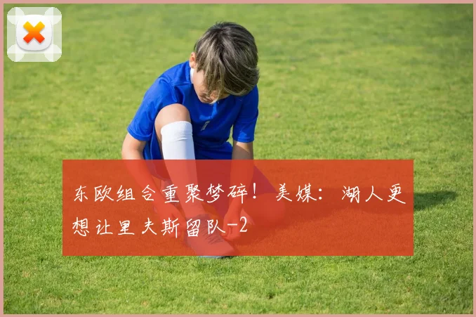 东欧组合重聚梦碎!美媒:湖人更想让里夫斯留队