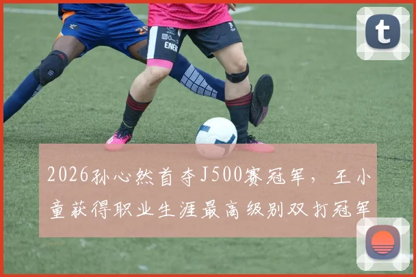 2026孙心然首夺J500赛冠军，王小童获得职业生涯最高级别双打冠军