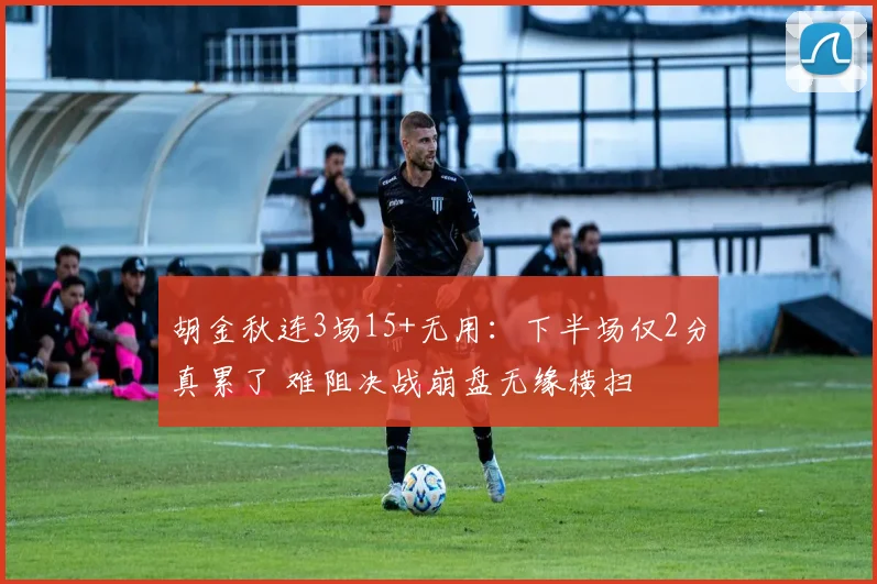 胡金秋连3场15+无用：下半场仅2分真累了 难阻决战崩盘无缘横扫