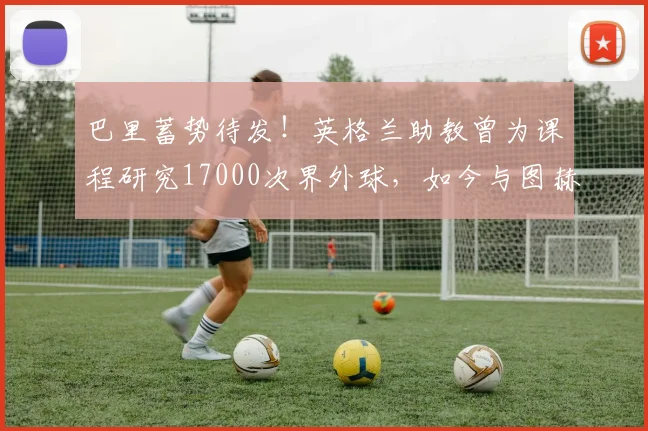 巴里蓄势待发！英格兰助教曾为课程研究17000次界外球，如今与图赫尔共逐世界杯荣耀