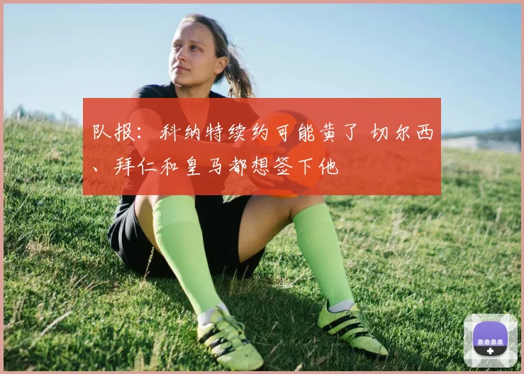 队报：科纳特续约可能黄了 切尔西、拜仁和皇马都想签下他