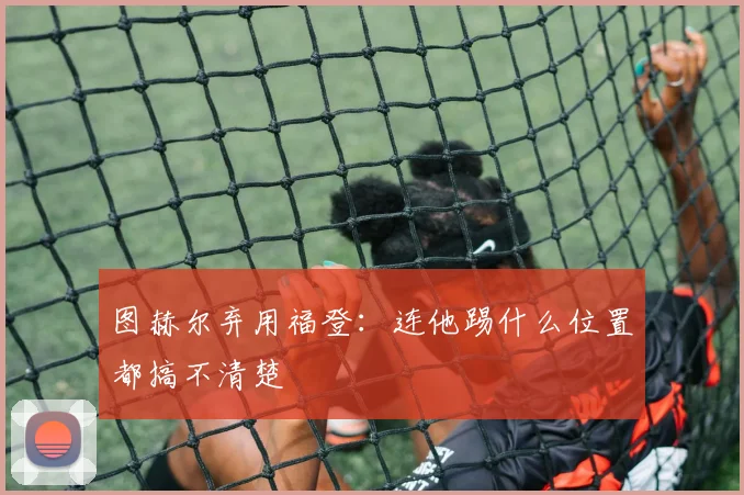 图赫尔弃用福登：连他踢什么位置都搞不清楚